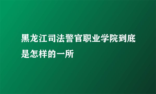 黑龙江司法警官职业学院到底是怎样的一所