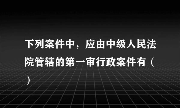 下列案件中，应由中级人民法院管辖的第一审行政案件有（ ）