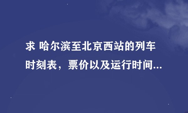 求 哈尔滨至北京西站的列车时刻表，票价以及运行时间！谢谢了！