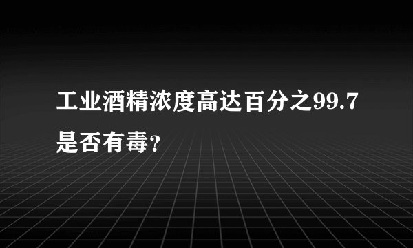 工业酒精浓度高达百分之99.7是否有毒？