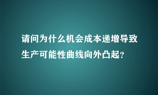 请问为什么机会成本递增导致生产可能性曲线向外凸起？