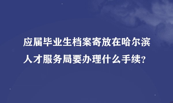应届毕业生档案寄放在哈尔滨人才服务局要办理什么手续？