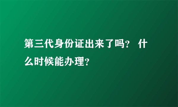 第三代身份证出来了吗？ 什么时候能办理？