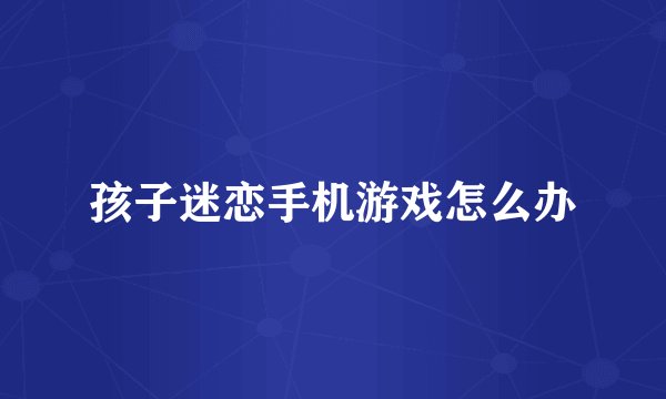 孩子迷恋手机游戏怎么办