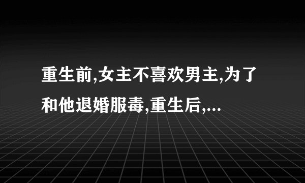 重生前,女主不喜欢男主,为了和他退婚服毒,重生后,女主醒悟,骗男主说是误食毒老鼠的药。