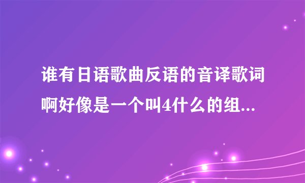 谁有日语歌曲反语的音译歌词啊好像是一个叫4什么的组合唱的，跪求