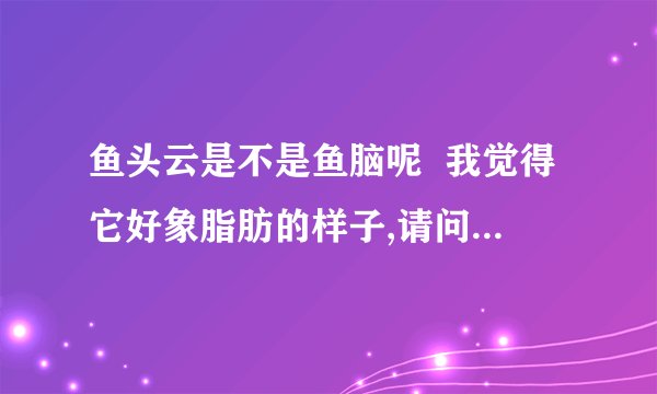 鱼头云是不是鱼脑呢  我觉得它好象脂肪的样子,请问是不是很油腻的呢