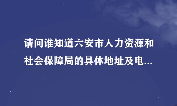 请问谁知道六安市人力资源和社会保障局的具体地址及电话号码？？？