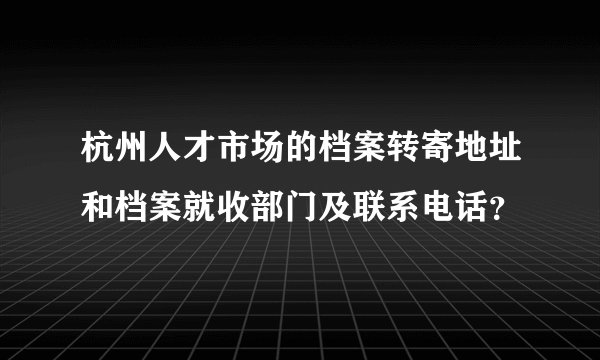 杭州人才市场的档案转寄地址和档案就收部门及联系电话？