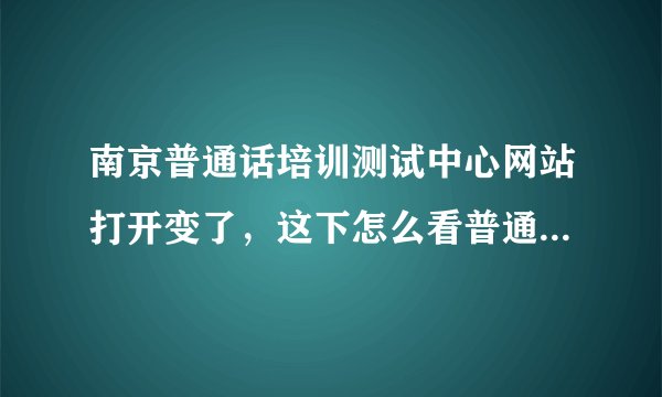 南京普通话培训测试中心网站打开变了，这下怎么看普通通知成绩啊？