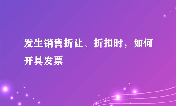 发生销售折让、折扣时，如何开具发票