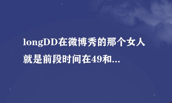 longDD在微博秀的那个女人就是前段时间在49和周渔吵架的吧?