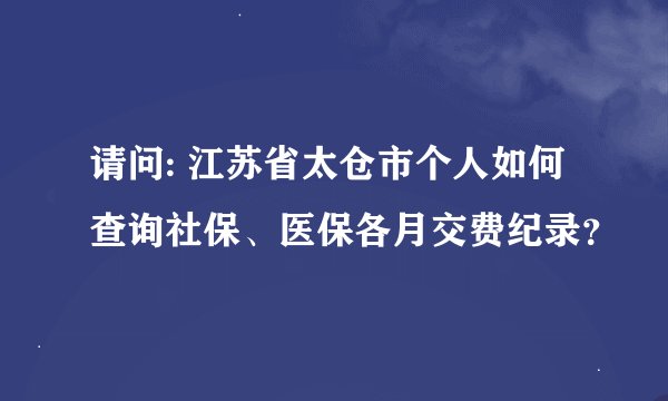 请问: 江苏省太仓市个人如何查询社保、医保各月交费纪录？