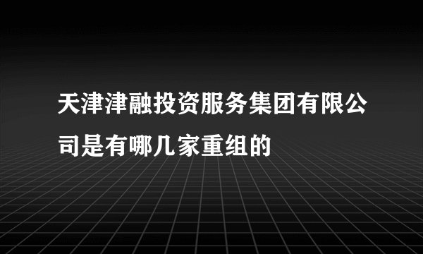天津津融投资服务集团有限公司是有哪几家重组的