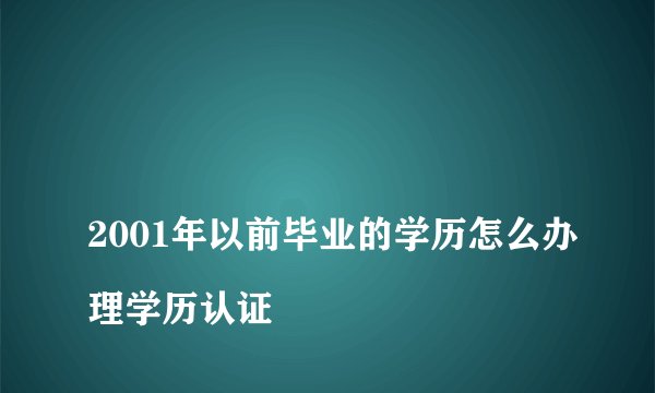 
2001年以前毕业的学历怎么办理学历认证

