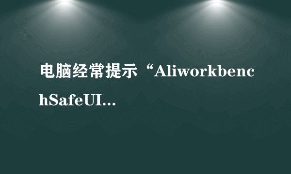 电脑经常提示“AliworkbenchSafeUI”错误，大神何解？