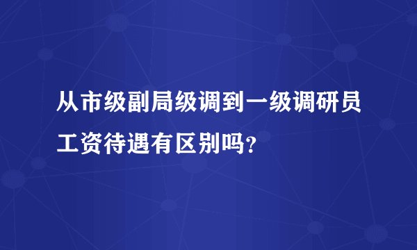 从市级副局级调到一级调研员工资待遇有区别吗？