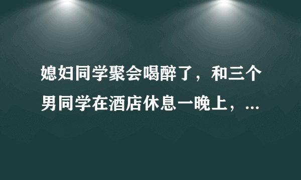 媳妇同学聚会喝醉了，和三个男同学在酒店休息一晚上，他们说喝多了，什么都没有发生，是真的吗