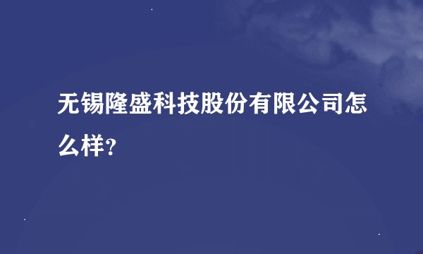 无锡隆盛科技股份有限公司怎么样？