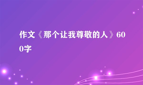 作文《那个让我尊敬的人》600字