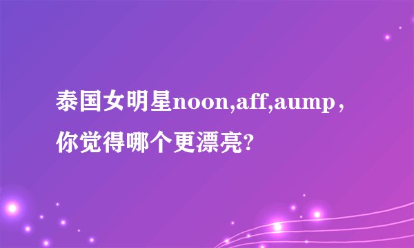 泰国女明星noon,aff,aump，你觉得哪个更漂亮?