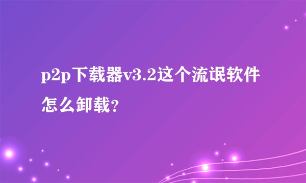 p2p下载器v3.2这个流氓软件怎么卸载？