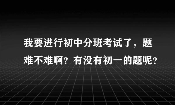 我要进行初中分班考试了，题难不难啊？有没有初一的题呢？