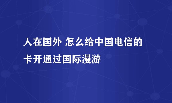 人在国外 怎么给中国电信的卡开通过国际漫游