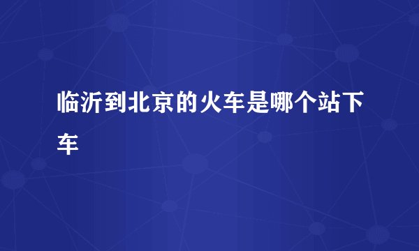 临沂到北京的火车是哪个站下车