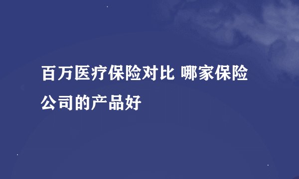 百万医疗保险对比 哪家保险公司的产品好