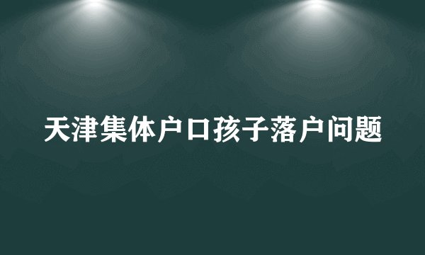 天津集体户口孩子落户问题
