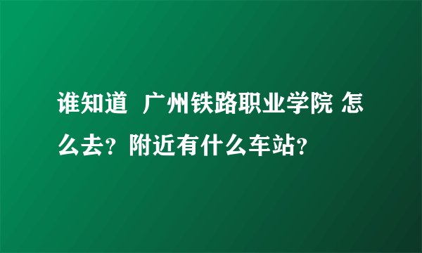 谁知道  广州铁路职业学院 怎么去？附近有什么车站？