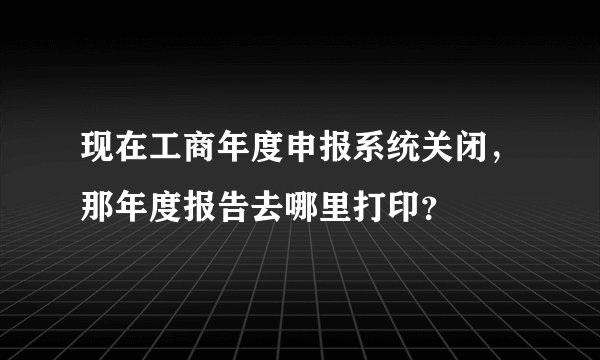 现在工商年度申报系统关闭，那年度报告去哪里打印？