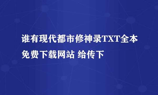 谁有现代都市修神录TXT全本免费下载网站 给传下