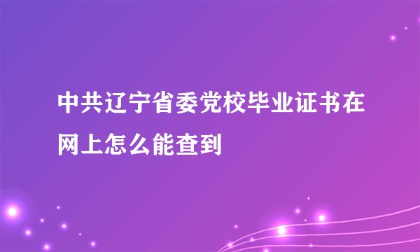 中共辽宁省委党校毕业证书在网上怎么能查到