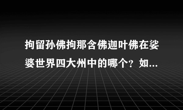 拘留孙佛拘那含佛迦叶佛在娑婆世界四大州中的哪个？如果生在我们南瞻部州是在印度还是中国？是史前文明？