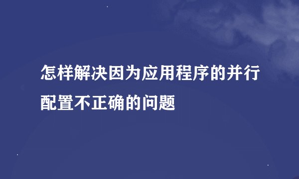 怎样解决因为应用程序的并行配置不正确的问题