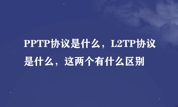 PPTP协议是什么，L2TP协议是什么，这两个有什么区别