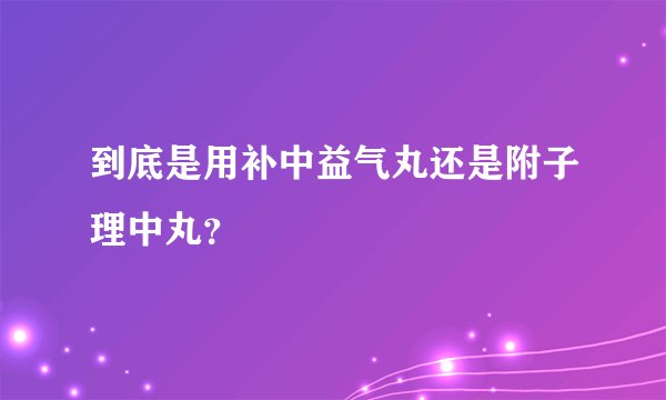 到底是用补中益气丸还是附子理中丸？