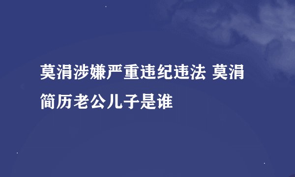 莫涓涉嫌严重违纪违法 莫涓简历老公儿子是谁