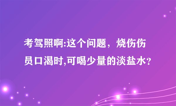 考驾照啊:这个问题，烧伤伤员口渴时,可喝少量的淡盐水？