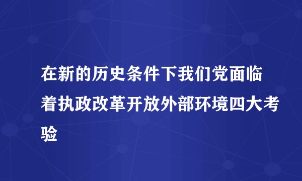 在新的历史条件下我们党面临着执政改革开放外部环境四大考验