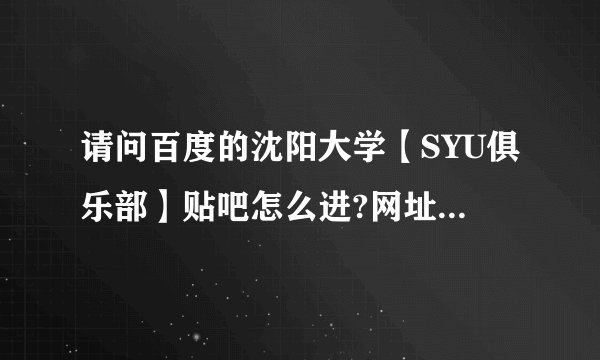 请问百度的沈阳大学【SYU俱乐部】贴吧怎么进?网址是什么?