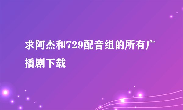 求阿杰和729配音组的所有广播剧下载