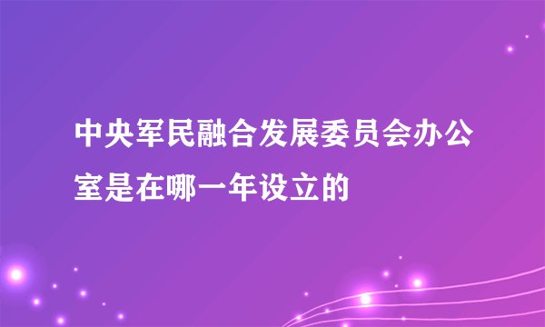 中央军民融合发展委员会办公室是在哪一年设立的