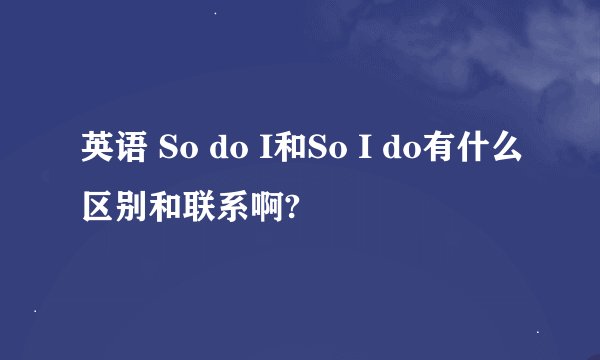 英语 So do I和So I do有什么区别和联系啊?