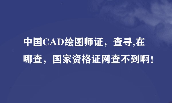 中国CAD绘图师证，查寻,在哪查，国家资格证网查不到啊！