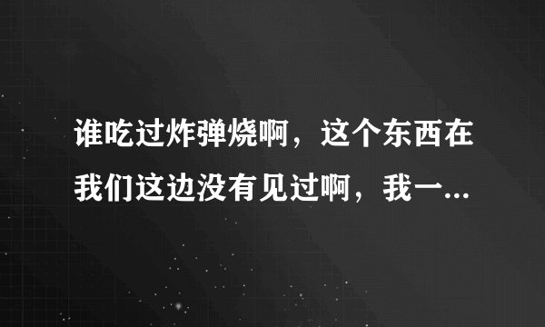 谁吃过炸弹烧啊，这个东西在我们这边没有见过啊，我一个朋友去旅游的时候吃过，他们说的老好吃了。