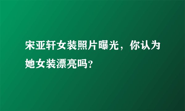 宋亚轩女装照片曝光，你认为她女装漂亮吗？