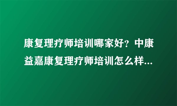 康复理疗师培训哪家好？中康益嘉康复理疗师培训怎么样？证书含金量高不高？